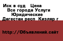 Иск в суд › Цена ­ 1 500 - Все города Услуги » Юридические   . Дагестан респ.,Кизляр г.